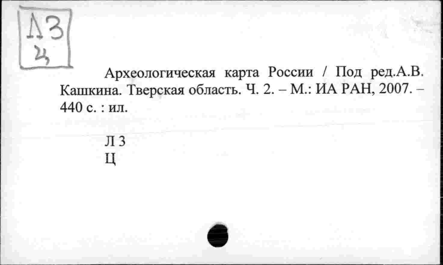 ﻿къ
НІ
Археологическая карта России / Под ред.А.В. Кашкина. Тверская область. Ч. 2. - М.: ИА РАН, 2007. -440 с. : ил.
ЛЗ
Ц